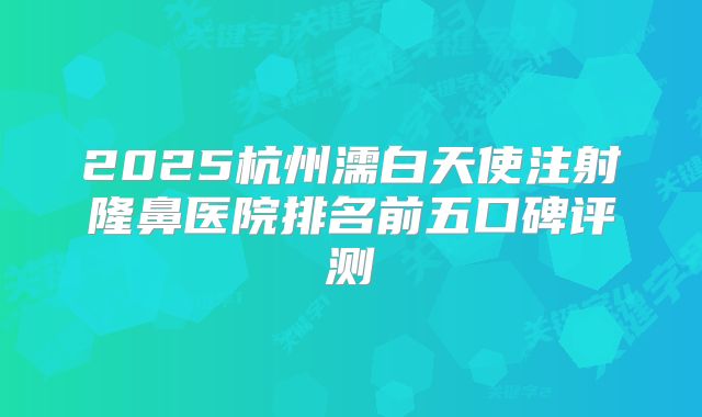 2025杭州濡白天使注射隆鼻医院排名前五口碑评测