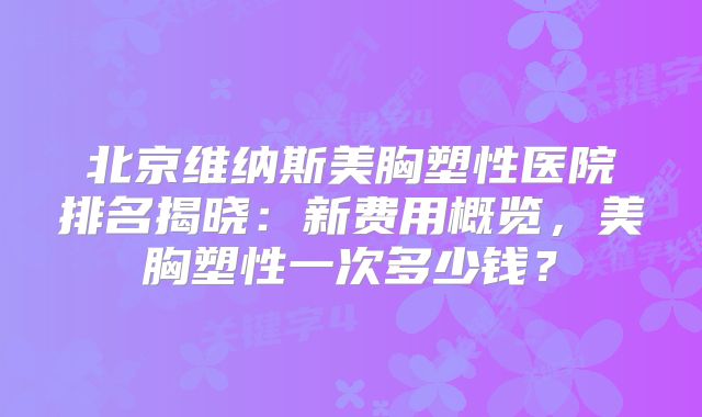 北京维纳斯美胸塑性医院排名揭晓：新费用概览，美胸塑性一次多少钱？