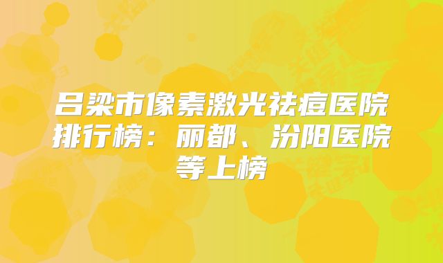 吕梁市像素激光祛痘医院排行榜：丽都、汾阳医院等上榜