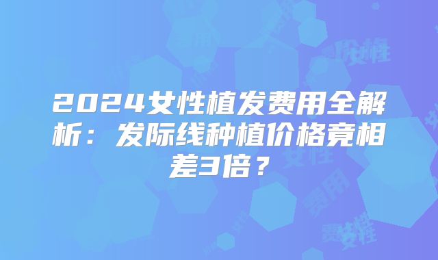 2024女性植发费用全解析：发际线种植价格竟相差3倍？