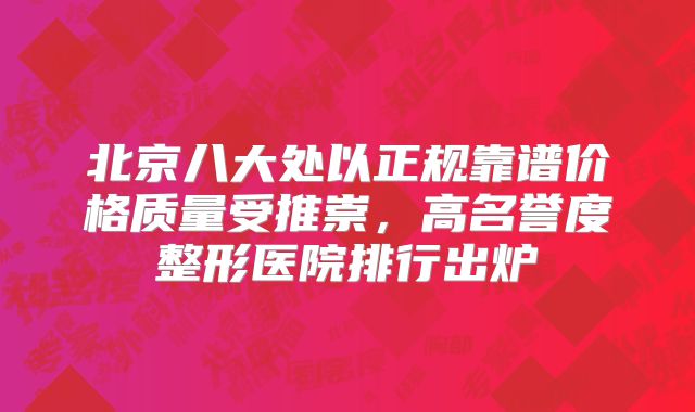 北京八大处以正规靠谱价格质量受推崇，高名誉度整形医院排行出炉