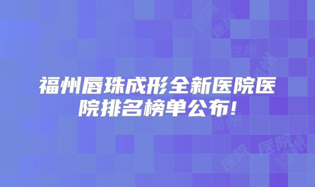 福州唇珠成形全新医院医院排名榜单公布!