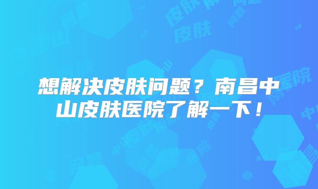 想解决皮肤问题？南昌中山皮肤医院了解一下！