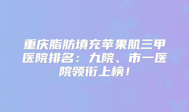 重庆脂肪填充苹果肌三甲医院排名：九院、市一医院领衔上榜！