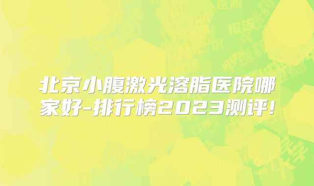 北京小腹激光溶脂医院哪家好-排行榜2023测评!