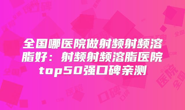 全国哪医院做射频射频溶脂好：射频射频溶脂医院top50强口碑亲测