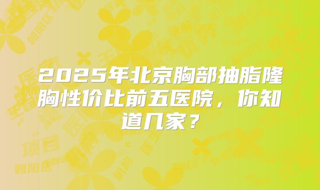 2025年北京胸部抽脂隆胸性价比前五医院，你知道几家？