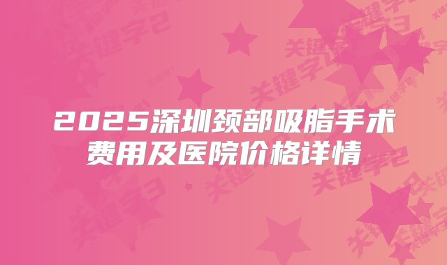 2025深圳颈部吸脂手术费用及医院价格详情