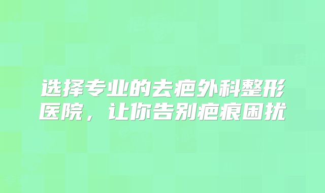 选择专业的去疤外科整形医院，让你告别疤痕困扰