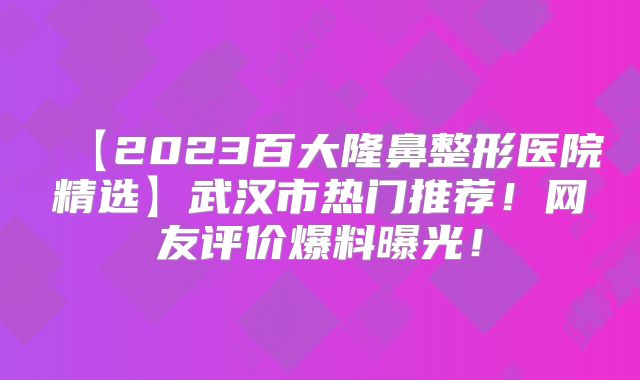 【2023百大隆鼻整形医院精选】武汉市热门推荐！网友评价爆料曝光！