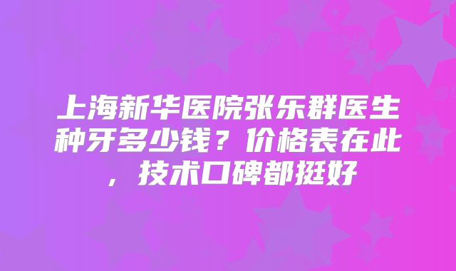 上海新华医院张乐群医生种牙多少钱？价格表在此，技术口碑都挺好