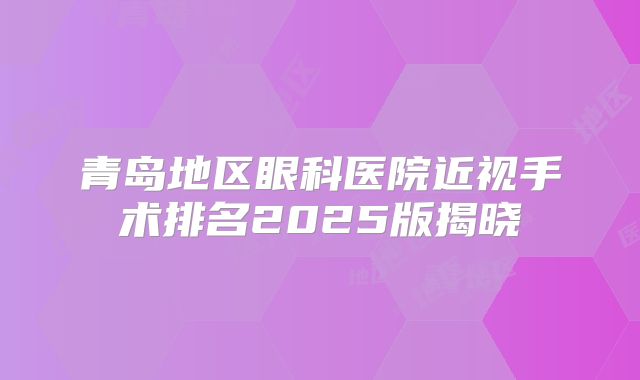 青岛地区眼科医院近视手术排名2025版揭晓