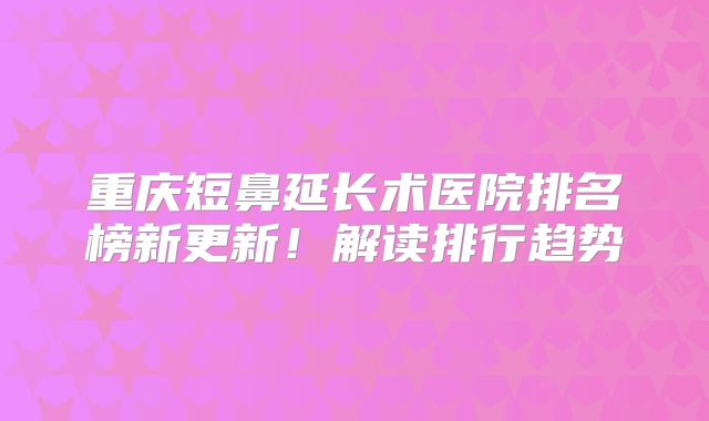 重庆短鼻延长术医院排名榜新更新！解读排行趋势