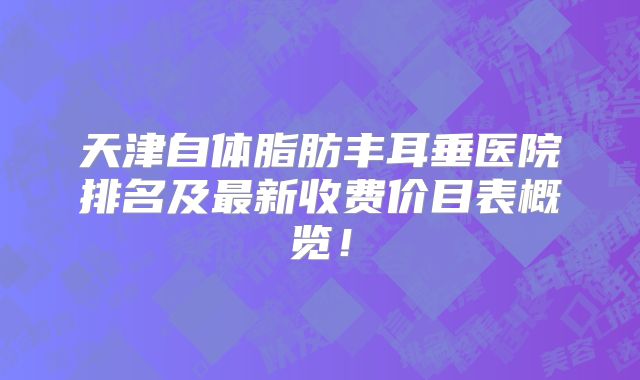 天津自体脂肪丰耳垂医院排名及最新收费价目表概览！