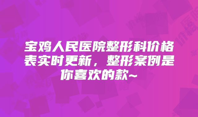 宝鸡人民医院整形科价格表实时更新，整形案例是你喜欢的款~