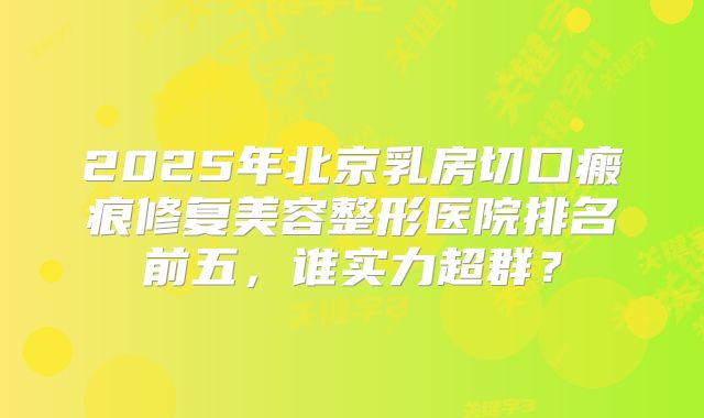 2025年北京乳房切口瘢痕修复美容整形医院排名前五，谁实力超群？
