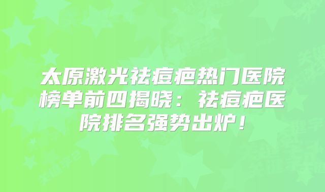 太原激光祛痘疤热门医院榜单前四揭晓：祛痘疤医院排名强势出炉！