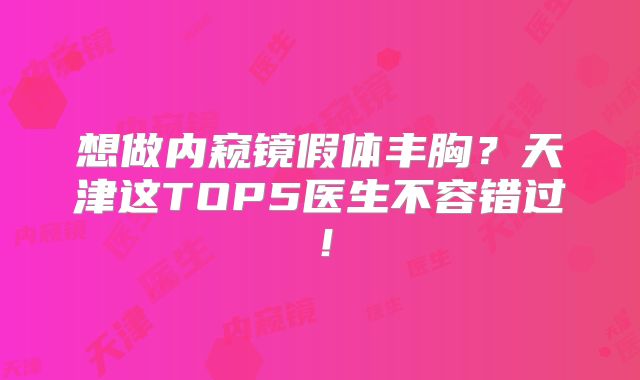 想做内窥镜假体丰胸？天津这TOP5医生不容错过！