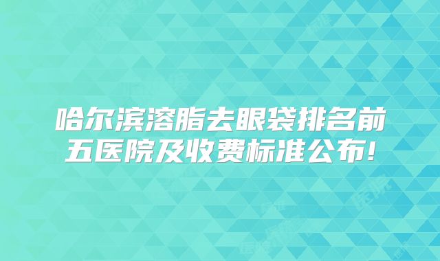 哈尔滨溶脂去眼袋排名前五医院及收费标准公布!