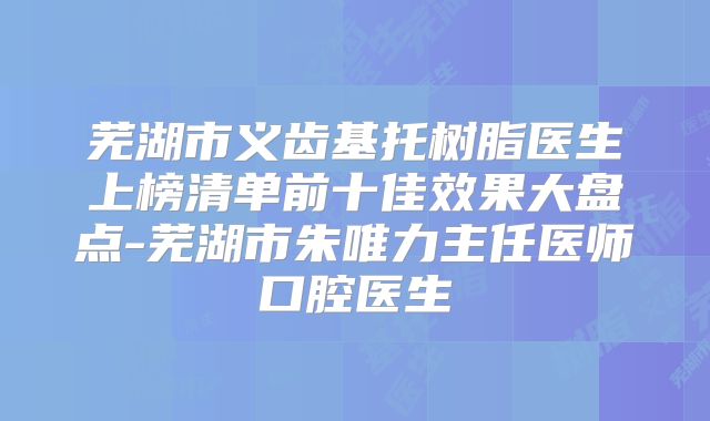 芜湖市义齿基托树脂医生上榜清单前十佳效果大盘点-芜湖市朱唯力主任医师口腔医生