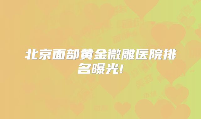 北京面部黄金微雕医院排名曝光!