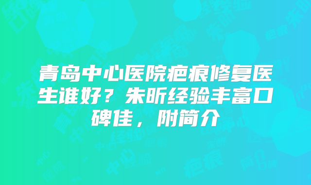 青岛中心医院疤痕修复医生谁好？朱昕经验丰富口碑佳，附简介