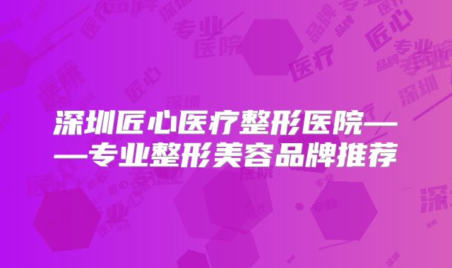 深圳匠心医疗整形医院——专业整形美容品牌推荐