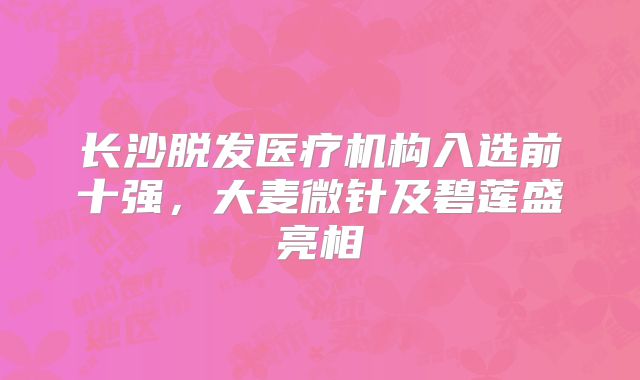 长沙脱发医疗机构入选前十强，大麦微针及碧莲盛亮相