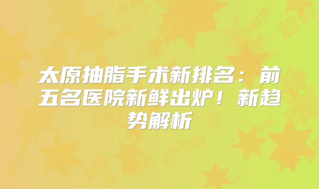 太原抽脂手术新排名：前五名医院新鲜出炉！新趋势解析
