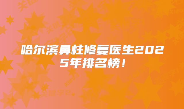 哈尔滨鼻柱修复医生2025年排名榜！