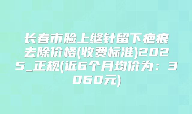 长春市脸上缝针留下疤痕去除价格(收费标准)2025_正规(近6个月均价为：3060元)