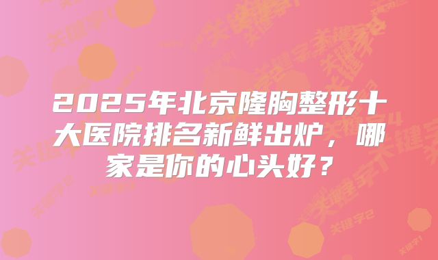 2025年北京隆胸整形十大医院排名新鲜出炉，哪家是你的心头好？