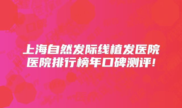 上海自然发际线植发医院医院排行榜年口碑测评!