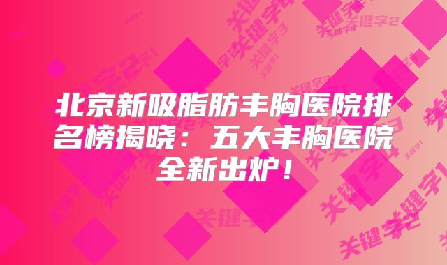 北京新吸脂肪丰胸医院排名榜揭晓：五大丰胸医院全新出炉！