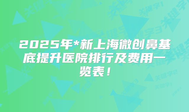 2025年*新上海微创鼻基底提升医院排行及费用一览表！