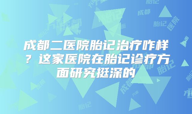 成都二医院胎记治疗咋样？这家医院在胎记诊疗方面研究挺深的