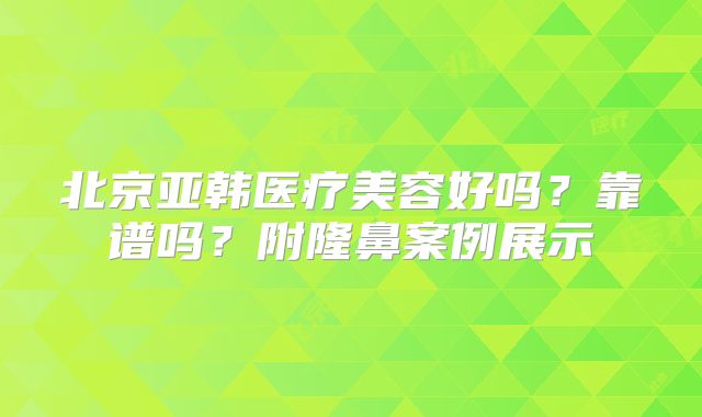 北京亚韩医疗美容好吗？靠谱吗？附隆鼻案例展示