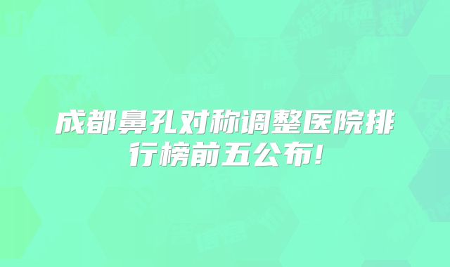 成都鼻孔对称调整医院排行榜前五公布!
