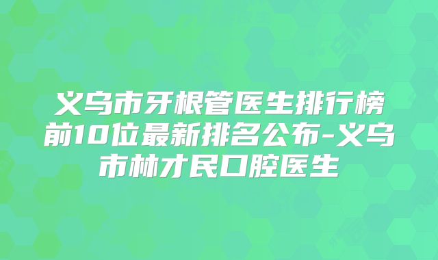 义乌市牙根管医生排行榜前10位最新排名公布-义乌市林才民口腔医生