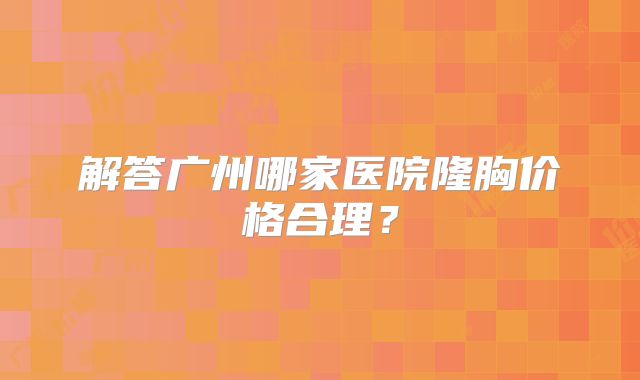 解答广州哪家医院隆胸价格合理？