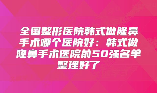 全国整形医院韩式做隆鼻手术哪个医院好：韩式做隆鼻手术医院前50强名单整理好了