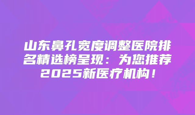 山东鼻孔宽度调整医院排名精选榜呈现：为您推荐2025新医疗机构！