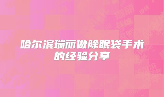 哈尔滨瑞丽做除眼袋手术的经验分享