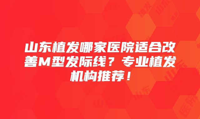 山东植发哪家医院适合改善M型发际线？专业植发机构推荐！