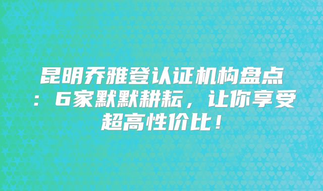 昆明乔雅登认证机构盘点：6家默默耕耘，让你享受超高性价比！