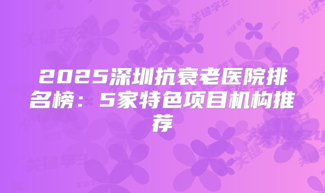 2025深圳抗衰老医院排名榜：5家特色项目机构推荐