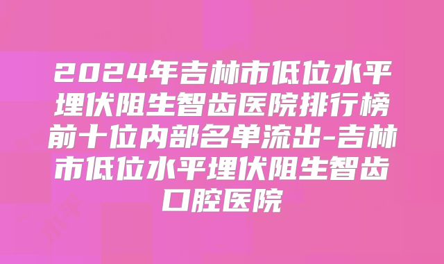 2024年吉林市低位水平埋伏阻生智齿医院排行榜前十位内部名单流出-吉林市低位水平埋伏阻生智齿口腔医院