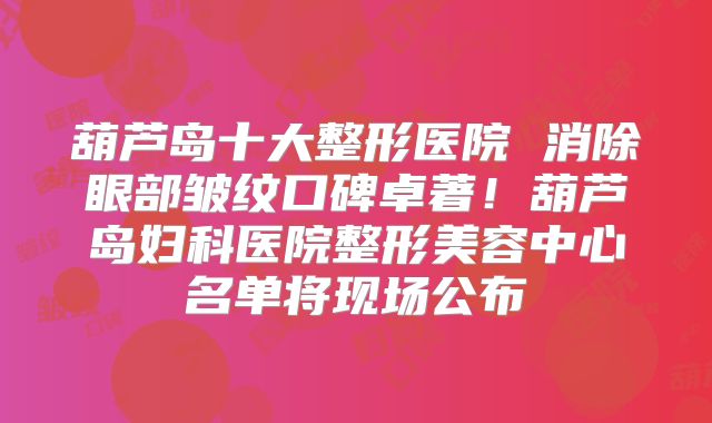 葫芦岛十大整形医院 消除眼部皱纹口碑卓著！葫芦岛妇科医院整形美容中心名单将现场公布