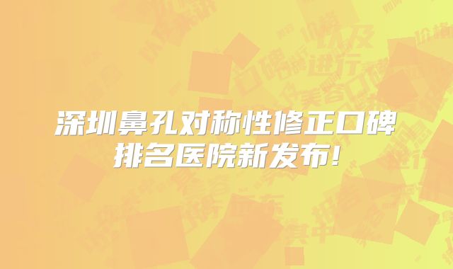 深圳鼻孔对称性修正口碑排名医院新发布!