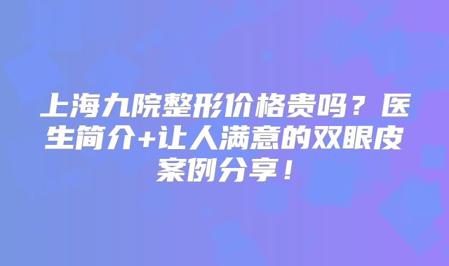 上海九院整形价格贵吗？医生简介+让人满意的双眼皮案例分享！